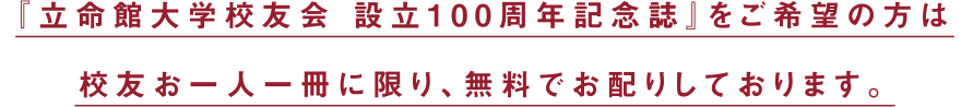 『立命館大学校友会 設立100周年記念誌』をご希望の方は校友お一人一冊に限り、無料でお配りしております。