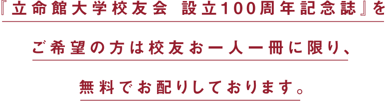 『立命館大学校友会 設立100周年記念誌』をご希望の方は校友お一人一冊に限り、無料でお配りしております。